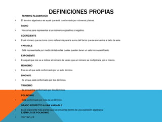 DEFINICIONES PROPIASTERMINO ALGEBRAICO
• El término algebraico es aquel que está conformado por números y letras.
SIGNO
• Nos sirve para representar si un número es positivo o negativo.
COEFICIENTE
• Es el número que se toma como referencia para la suma del factor que se encuentre al lado de este.
VARIABLE
• Está representada por medio de letras las cuales pueden tener un valor no especificado.
EXPONENTE
• Es aquel que nos va a indicar el número de veces que un número se multiplicara por si mismo.
MONOMIO
• Este es el que está conformado por un solo término.
BINOMIO
• Es el que está conformado por dos términos.
TRINOMIO
• Se encuentra conformado por tres términos.
POLINOMIO
• Está conformado por más de un término.
GRADO RESPECTO A UNA VARIABLE
• Es el exponente más grande que se encuentra dentro de una expresión algebraica
EJEMPLO DE POLINOMIO
• 10x⁴+9x²-y+8
 