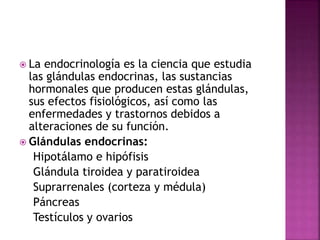 La endocrinología es la ciencia que estudia
las glándulas endocrinas, las sustancias
hormonales que producen estas glándulas,
sus efectos fisiológicos, así como las
enfermedades y trastornos debidos a
alteraciones de su función.
 Glándulas endocrinas:
Hipotálamo e hipófisis
Glándula tiroidea y paratiroidea
Suprarrenales (corteza y médula)
Páncreas
Testículos y ovarios
 