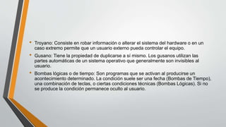 • Troyano: Consiste en robar información o alterar el sistema del hardware o en un
caso extremo permite que un usuario externo pueda controlar el equipo.
• Gusano: Tiene la propiedad de duplicarse a sí mismo. Los gusanos utilizan las
partes automáticas de un sistema operativo que generalmente son invisibles al
usuario.
• Bombas lógicas o de tiempo: Son programas que se activan al producirse un
acontecimiento determinado. La condición suele ser una fecha (Bombas de Tiempo),
una combinación de teclas, o ciertas condiciones técnicas (Bombas Lógicas). Si no
se produce la condición permanece oculto al usuario.
 