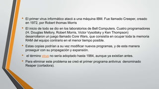 • El primer virus informático atacó a una máquina IBM. Fue llamado Creeper, creado
en 1972, por Robert thomas Morris
• El inicio de todo se dio en los laboratorios de Bell Computers. Cuatro programadores
(H. Douglas Mellory, Robert Morris, Victor Vysottsky y Ken Thompson)
desarrollaron un juego llamado Core Wars, que consistía en ocupar toda la memoria
RAM del equipo contrario en el menor tiempo posible.
• Estas copias podrían a su vez modificar nuevos programas, y de esta manera
proseguir con su propagación y expansión.
• el término virus no sería adoptado hasta 1984, aunque ya existían antes.
• Para eliminar este problema se creó el primer programa antivirus denominado
Reaper (cortadora).
 