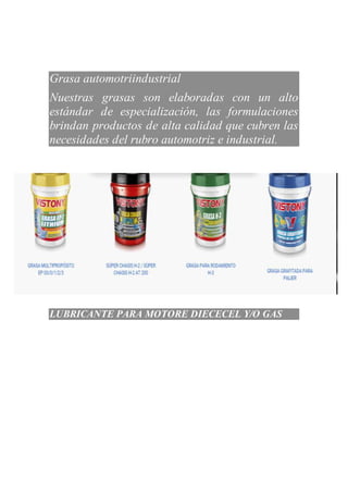 Grasa automotriindustrial
Nuestras grasas son elaboradas con un alto
estándar de especialización, las formulaciones
brindan productos de alta calidad que cubren las
necesidades del rubro automotriz e industrial.
La formulación de nuestros lubricantes para motores diésel está a la vanguardia en el uso de
LUBRICANTE PARA MOTORE DIECECEL Y/O GAS
 
