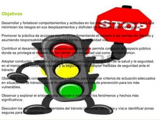 Objetivos
Desarrollar y fortalecer comportamientos y actitudes en los miembros de la comunidad, para que
minimicen los riesgos en sus desplazamientos y disfruten de espacios públicos seguros.
Promover la práctica de acciones significativas fomentando el respeto a las normas de tránsito y
asumiendo responsabilidades ciudadanas frente a la seguridad vial.
Contribuir al desarrollo de una conciencia ciudadana que permita compartir en espacio público
donde se privilegie el respeto por los demás y la seguridad vial como un bien común.
Adoptar conductas, actitudes y hábitos relacionados con la protección de la salud y la seguridad,
en el marco de la cultura de tránsito y la seguridad vial. Adoptar medidas de seguridad ante el
tránsito.
Observar distintas conductas, actitudes y hábitos, para elaborar criterios de actuación adecuados
en situaciones de tránsito, con el fin de generar una cultura de prevención para los más
vulnerables.
Observar y explorar el entorno para conocer e interpretar los fenómenos y hechos más
significativos.
Descubrir los elementos fundamentales del tránsito (persona, vehículos y vía) e identificar zonas
seguras para los peatones.
 