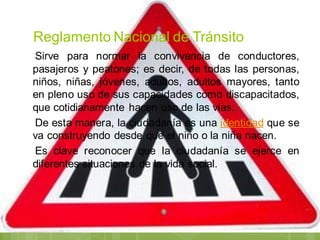 Reglamento Nacional de Tránsito
Sirve para normar la convivencia de conductores,
pasajeros y peatones; es decir, de todas las personas,
niños, niñas, jóvenes, adultos, adultos mayores, tanto
en pleno uso de sus capacidades como discapacitados,
que cotidianamente hacen uso de las vías.
De esta manera, la ciudadanía es una identidad que se
va construyendo desde que el niño o la niña nacen.
Es clave reconocer que la ciudadanía se ejerce en
diferentes situaciones de la vida social.
 