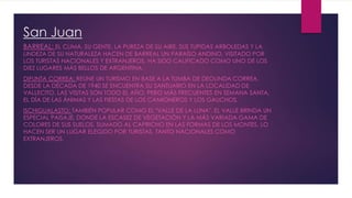San Juan
BARREAL: EL CLIMA, SU GENTE, LA PUREZA DE SU AIRE, SUS TUPIDAS ARBOLEDAS Y LA
LINDEZA DE SU NATURALEZA HACEN DE BARREAL UN PARAÍSO ANDINO, VISITADO POR
LOS TURISTAS NACIONALES Y EXTRANJEROS. HA SIDO CALIFICADO COMO UNO DE LOS
DIEZ LUGARES MÁS BELLOS DE ARGENTINA.
DIFUNTA CORREA: REÚNE UN TURISMO EN BASE A LA TUMBA DE DEOLINDA CORREA.
DESDE LA DÉCADA DE 1940 SE ENCUENTRA SU SANTUARIO EN LA LOCALIDAD DE
VALLECITO. LAS VISITAS SON TODO EL AÑO, PERO MÁS FRECUENTES EN SEMANA SANTA,
EL DÍA DE LAS ÁNIMAS Y LAS FIESTAS DE LOS CAMIONEROS Y LOS GAUCHOS.
ISCHIGUALASTO: TAMBIÉN POPULAR COMO EL "VALLE DE LA LUNA". EL VALLE BRINDA UN
ESPECIAL PAISAJE, DONDE LA ESCASEZ DE VEGETACIÓN Y LA MÁS VARIADA GAMA DE
COLORES DE SUS SUELOS, SUMADO AL CAPRICHO EN LAS FORMAS DE LOS MONTES, LO
HACEN SER UN LUGAR ELEGIDO POR TURISTAS, TANTO NACIONALES COMO
EXTRANJEROS.
 