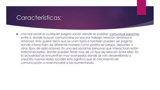 Características:
 una red social es cualquier pagina social, donde se puedan comunicar personas
entre si, donde buscan comunicarse ya sea por trabajo, relación amistosa o
amorosa, esto quiere decir que se unen lazos o también pueden ser paginas
donde interactúen de diferente manera como podría ser juegos, deportes, y
otros tipos de aplicaciones. En una red social las personas que interactúan están
interconectadas, donde pueden tener mas de un tipo de relación entre ellos. En
la actualidad se encuentran muy avanzadas donde se van desarrollando y
creando nuevas redes sociales esto significa que el crecimiento de
comunicación a nivel mundial a ido aumentando.
 