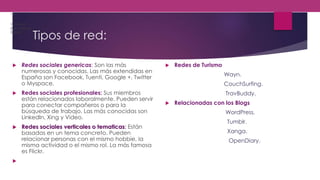 Tipos de red:
 Redes sociales genericas: Son las más
numerosas y conocidas. Las más extendidas en
España son Facebook, Tuenti, Google +, Twitter
o Myspace.
 Redes sociales profesionales: Sus miembros
están relacionados laboralmente. Pueden servir
para conectar compañeros o para la
búsqueda de trabajo. Las más conocidas son
LinkedIn, Xing y Video.
 Redes sociales verticales o tematicas: Están
basadas en un tema concreto. Pueden
relacionar personas con el mismo hobbie, la
misma actividad o el mismo rol. La más famosa
es Flickr.

 Redes de Turismo
Wayn.
CouchSurfing.
TravBuddy.
 Relacionadas con los Blogs
WordPress.
Tumblr.
Xanga.
OpenDiary.
1.Cellufun.
2.MocoSpace.
3.ItsMy.
 