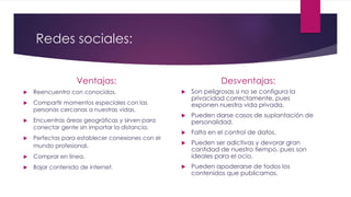 Redes sociales:
Ventajas:
 Reencuentro con conocidos.
 Compartir momentos especiales con las
personas cercanas a nuestras vidas.
 Encuentras áreas geográficas y sirven para
conectar gente sin importar la distancia.
 Perfectas para establecer conexiones con el
mundo profesional.
 Comprar en línea.
 Bajar contenido de internet.
Desventajas:
 Son peligrosas si no se configura la
privacidad correctamente, pues
exponen nuestra vida privada.
 Pueden darse casos de suplantación de
personalidad.
 Falta en el control de datos.
 Pueden ser adictivas y devorar gran
cantidad de nuestro tiempo, pues son
ideales para el ocio.
 Pueden apoderarse de todos los
contenidos que publicamos.
 