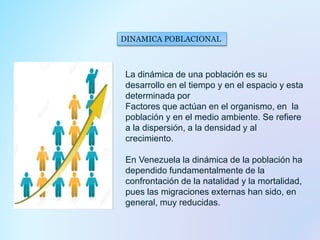 DINAMICA POBLACIONAL
La dinámica de una población es su
desarrollo en el tiempo y en el espacio y esta
determinada por
Factores que actúan en el organismo, en la
población y en el medio ambiente. Se refiere
a la dispersión, a la densidad y al
crecimiento.
En Venezuela la dinámica de la población ha
dependido fundamentalmente de la
confrontación de la natalidad y la mortalidad,
pues las migraciones externas han sido, en
general, muy reducidas.
 