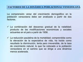 La comprensión veraz del crecimiento demográfico en la
población venezolana debe ser analizado a partir de dos
factores.
 La combinación del descenso gradual de la natalidad;
producto de las modificaciones económicas y sociales
actuantes en el país a partir de 1958.
 La reducción paulatina de la mortalidad; comprendida como
la elevación de la expectativa de vida, ha traído como
resultado la disminución, lenta pero irreversible, de la tasa
de crecimiento natural, lo que ha colocado a la población
venezolana en el camino que se dirige a una dinámica
menos acelerada.
FACTORES DE LA DINÁMICA POBLACIONAL VENEZOLANA
 