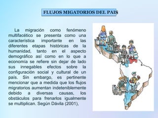 FLUJOS MIGATORIOS DEL PAIS
La migración como fenómeno
multifacético se presenta como una
característica importante en las
diferentes etapas históricas de la
humanidad, tanto en el aspecto
demográfico así como en lo que a
economía se refiere sin dejar de lado
sus innegables efectos sobre la
configuración social y cultural de un
país. Sin embargo, es pertinente
mencionar que a medida que los flujos
migratorios aumentan indeteniblemente
debido a diversas causas, los
obstáculos para frenarlos igualmente
se multiplican. Según Dávila (2001),
 