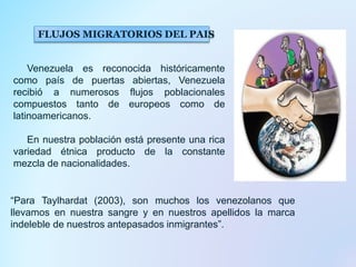 FLUJOS MIGRATORIOS DEL PAIS
Venezuela es reconocida históricamente
como país de puertas abiertas, Venezuela
recibió a numerosos flujos poblacionales
compuestos tanto de europeos como de
latinoamericanos.
En nuestra población está presente una rica
variedad étnica producto de la constante
mezcla de nacionalidades.
“Para Taylhardat (2003), son muchos los venezolanos que
llevamos en nuestra sangre y en nuestros apellidos la marca
indeleble de nuestros antepasados inmigrantes”.
 