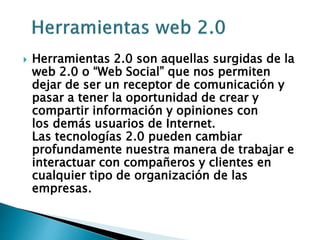  Herramientas 2.0 son aquellas surgidas de la
web 2.0 o “Web Social” que nos permiten
dejar de ser un receptor de comunicación y
pasar a tener la oportunidad de crear y
compartir información y opiniones con
los demás usuarios de Internet.
Las tecnologías 2.0 pueden cambiar
profundamente nuestra manera de trabajar e
interactuar con compañeros y clientes en
cualquier tipo de organización de las
empresas.
 