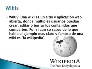  WIKIS: Una wiki es un sitio y aplicación web
abierta, donde múltiples usuarios puedan
crear, editar o borrar los contenidos que
comparten. Por si aun so sabes de lo que
hablo el ejemplo mas claro y famoso de una
wiki es “la wikipedia”.
 