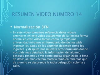RESUMEN VIDEO NUMERO 14
• Normalización 3FN
• En este video tomamos referencia delos videos
anteriores en este video avalaremos de la tercera forma
normal en este video toman como ejemplo una
universidad miramos un formulario donde nos pide
ingresar los datos de los alumnos depende como los
ingreses y después nos muestra otro formulario donde
nos pide mas detallado la información del alumno
después pasamos a ver como queda organizado la base
de datos alumno carrera materia también miramos que
de alumno se desprende la tabla delegación colonia y
calle.
 