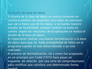 • El diseño de base de datos
El diseño de la base de datos se realiza tomando en
cuenta el análisis de requisitos con todas las personas
que van a hacer uso de los datos y revisando nuestro
estudio de factibilidad, aunque también se toma en
cuenta según los requisitos de la aplicación se realiza el
diseño de la base de datos.
Es importante realizar una buena normalización a la base
de datos para que no halla probabilidad de fallos en el
programa cuando se este desarrollando o ya este
realizado.
El proceso de Normalización, tal y como fue propuesto
en un principio por Codd (1972) hace pasar un
esquema de relación por una serie de comprobaciones
para certificar que satisface una determinada forma
 