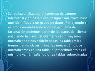 • Se realiza analizando el conjunto de campos
(atributos) y en base a eso designar una clave inicial
que identifique a un grupo de datos. Por ejemplo si
estamos normalizando todo un esquema de
facturación podemos partir de los datos del cliente
añadiendo la clave del cliente, y según vayamos
normalizando nos saldrán todas las tablas y les
iremos dando claves primarias nuevas. Si lo que
normalizamos es una tabla, el procedimiento es el
mismo y ya irán saliendo otras tablas subordinadas
 