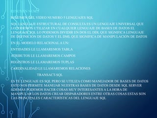 RESUMEN NUM.5
RESUMEN DEL VIDEO NUMERO 5 LENGUAJES SQL
SQL LENGUAJE ESTRUCTURAL DE CONSULTA ES UN LENGUAJE UNIVERSAL QUE
LO PODEMOS UTILIZAR EN CUALQUIER LENGUAJE DE BASES DE DATOS EL
LENGUAJE SQL LO PODEMOS DIVIDIR EN DOS EL DDL QUE SIGNIFICA LENGUAJE
DE DEFINICIÓN DE DATOS Y EL DML QUE SIGNIFICA DE MANIPULACIÓN DE DATOS
EN EL MODELO RELACIONAL A UN:
ENTIDADES LE LLAMAREMOS TABLA
ATRIBUTOS LE LLAMAREMOS CAMPOS
REGISTROS LE LLAMAREMOS TUPLAS
CARDINALIDAD LE LLAMAREMOS RELACIONES
TRANSACT-SQL
ES TE LENGUAJE ES SQL PERO SE UTILIZA COMO MANEJADOR DE BASES DE DATOS
ESTO NOS PERMITE MANEJAR NUESTRAS BASES DE DATOS DESDE SQL SERVER
ADEMÁS PODEMOS HACER COSAS MUY INTERESANTES A LA HORA DE
MANIPULAR LOS DATOS CREAR DISPARADORES ENTRE OTRAS COSAS ESTAS SON
LAS PRINCIPALES CARACTERÍSTICAS DEL LENGUAJE SQL
 
