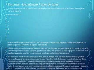 • Resumen video número 7 tipos de datos
• Vamos a empezar con el tipo de dato varchar(x) es un tipo de datos que es de cadena de longitud
variable ejemplo
• Núm varchar (7)
• L
• A
• U
• R
• A
•
•
Pese a aquel campo es longitud de 7 solo almacenara 5 caracteres los otros dos los va a desechar es
decir los permite optimizar el espacio en memoria
• Ahora vamos a ver cómo es que nosotros tenemos que ingresar nuestros datos de tipo carácter en SQL
cuando ingresamos un dato tenemos que hacerlo entre “por ejemplo “Laura” “papas a la francesa” son
palabras que están escritas con espacio de igual manera las tengo que escribir
• Ahora vamos a ver el dato de tipo numérico esta en integer o int también el smallint el Begin nos
permite almacenar un rango mucho más grande y también está el float nos permite almacenar datos
con números decimales cuando ingresamos datos de tipo numérico no ay necesidad de que lo
ingresemos entre comillas nada de eso simplemente ponemos el numero tal cual también están los
datos de tipo fecha y hora aquí vamos a mencionar el datiteme puede almacenar valores de 1 de enero
de 1953 hasta el 31 de diciembre de 9999 este es el rango de fechas que nos permite almacenar
 