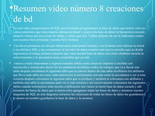 •Resumen video número 8 creaciones
de bd
• En este video programamos en SQL server primero programamos la base de datos que hemos visto en
videos anteriores que tiene materia alumno profesor y carera esta base de datos la llamaremos escuela
después vemos que toca crear las tablas y vemos que son 7 tablas después de eso le indicamos cuales
son nuestras llave primaria y nuestra llave foránea
• Las llaves primarias son las que observamos total mente rellenas y las foráneas solo rellenas la mitad
a ora abrimos SQL y nos conectamos al servidor de datos creamos una nueva consulta aquí es donde
ingresamos el código primero tenemos que crear nuestra base de datos con créate database escuela la
seleccionamos y la ejecutamos para comprobar que ya está
• vamos a menú empesamos a ingresar nuestras tablas como carera no importa si escribas con
mayúscula o minúsculas dentro de los paréntesis escribimos todos los campos que va a llevar esta
tabla después escribimos la siguiente tabla que es carrera dentro de esta tabla escribimos los atributos
que lleva cada tabla así como cada instrucción la terminamos con una coma la ejecutamos a ver si esta
correcta después colocamos la siguiente tabla que es profesor y también le colocamos sus atributos y
también esta tabla la ejecutamos para ver si esta correcta y así sucesivamente colocamos las siguientes
tablas cuando terminemos toda nuestra codificación nos vamos al menú base de datos escuela y allí
miramos las bases de datos que aviamos echo agragamos todas las bases de datos y miramos nuestro
diagrama de SQL en este diagrama miramos las relaciones de todas las bases de datos las guardamos y
le damos un nombre guardamos la base de datos y la seramos.
 