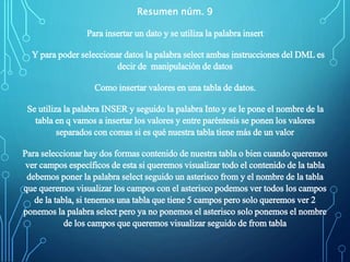 Resumen núm. 9
Para insertar un dato y se utiliza la palabra insert
Y para poder seleccionar datos la palabra select ambas instrucciones del DML es
decir de manipulación de datos
Como insertar valores en una tabla de datos.
Se utiliza la palabra INSER y seguido la palabra Into y se le pone el nombre de la
tabla en q vamos a insertar los valores y entre paréntesis se ponen los valores
separados con comas si es qué nuestra tabla tiene más de un valor
Para seleccionar hay dos formas contenido de nuestra tabla o bien cuando queremos
ver campos específicos de esta si queremos visualizar todo el contenido de la tabla
debemos poner la palabra select seguido un asterisco from y el nombre de la tabla
que queremos visualizar los campos con el asterisco podemos ver todos los campos
de la tabla, si tenemos una tabla que tiene 5 campos pero solo queremos ver 2
ponemos la palabra select pero ya no ponemos el asterisco solo ponemos el nombre
de los campos que queremos visualizar seguido de from tabla
 