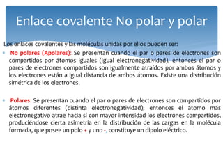 Los enlaces covalentes y las moléculas unidas por ellos pueden ser:
 No polares (Apolares): Se presentan cuando el par o pares de electrones son
compartidos por átomos iguales (igual electronegatividad), entonces el par o
pares de electrones compartidos son igualmente atraídos por ambos átomos y
los electrones están a igual distancia de ambos átomos. Existe una distribución
simétrica de los electrones.
 Polares: Se presentan cuando el par o pares de electrones son compartidos por
átomos diferentes (distinta electronegatividad), entonces el átomo más
electronegativo atrae hacia sí con mayor intensidad los electrones compartidos,
produciéndose cierta asimetría en la distribución de las cargas en la molécula
formada, que posee un polo + y uno -, constituye un dipolo eléctrico.
Enlace covalente No polar y polar
 