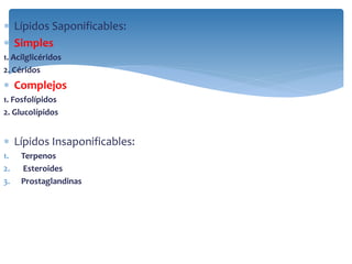  Lípidos Saponificables:
 Simples
1. Acilglicéridos
2. Céridos
 Complejos
1. Fosfolípidos
2. Glucolípidos
 Lípidos Insaponificables:
1. Terpenos
2. Esteroides
3. Prostaglandinas
 