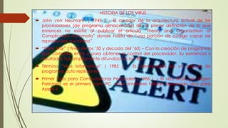 HISTORIA DE LOS VIRUS
 John von Neumann ( 1949 ) – El creador de la arquitectura actual de los
procesadores (de programa almacenado) dio la primer definición de lo que
entonces no existía al publicar el artículo “Theory and Organization of
Complicated Automata” donde habla de “una porción de código capaz de
reproducirse a sí mismo”.
 “Core War” ( fines de los ’50 y decada del ’60) – Con la creación de programas
que compiten entre si para obtener el control del procesador. Su existencia y
resultados fue ampliamente difundido en los ’80.
 Término “Virus Informático” ( 1985 ). – Es mencionado en un articulo de
programas auto replicantes.
 Primer Virus para Computadoras Personales ( 1986 ). – El virus Brain (de origen
Pakistaní) es el primero para PC, años anteriores habían aparecido virus para
Apple II.
 