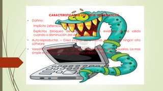 CARACTERISTICAS DE LOS VIRUS INFORMATICOS
• Dañino:
Implícito (alteración o robo de información).
Explícitos (bloqueo de equipo, distorsión evidente de la salida
cuando o disminución del desempeño).
• Auto-reproductor. – Crea copias de sí mismo, lo no hace ningún otro
software
• Versátil. – Utiliza técnicas “furtivas” para ocultarse de los usuarios. La mas
simple es hacerse pasar por alguna utilidad “conveniente”.
 