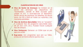 CLASIFICACION DE LOS VIRUS
 Virus de Sector de Arranque: Se instalan en el
sector de arranque de dispositivos de
“booteables”, donde el BIOS accede para
cargar el S.O. o auto-ejecutar el dispositivo.
Tienen sector de arranque, los diskettes, los discos
duros, los CD y DVD en todas sus variantes y las
memorias extraíbles.
 Virus de Archivos Ejecutables: Estos se “acoplan”
a cualquier tipo de programa ejecutable (exe,
dll, pif, bat, com, etc.). Pueden hacer cualquier
tipo de ataque.
 Virus Fantasmas: Generan un COM que se pre
ejecuta al EXE.
 Bug-wares: Son programas que por sus fallas,
producen el mismo efecto que los virus.
 