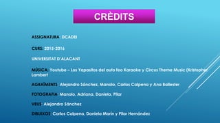 CRÈDITS
ASSIGNATURA: DCADEI
CURS: 2015-2016
UNIVERSITAT D’ALACANT
MÚSICA: Youtube – Los Yapasitos del auto feo Karaoke y Circus Theme Music (Kristopher
Lambert
AGRAÏMENTS: Alejandro Sánchez, Manolo, Carlos Calpena y Ana Ballester
FOTOGRAFIA: Manolo, Adriana, Daniela, Pilar
VEUS: Alejandro Sánchez
DIBUIXOS: Carlos Calpena, Daniela Marín y Pilar Hernández
 