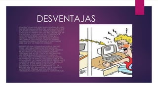 DESVENTAJAS
ESTAS FACILITAN QUE PERSONAS OFENDAN A OTRAS,
QUE SE ESCONDAN DETRÁS DEL ANONIMATO O QUE
SUPLANTEN O FINGAN UNA PERSONALIDAD, SEXO O
EDAD QUE NO TIENEN. HAY QUE RECORDAR QUE YA
SEA EN PAPEL O DELANTE DE UN COMPUTADOR,
UNO PUEDE ESCRIBIR CUALQUIER COSA SIN
NINGUNA PRESIÓN SOCIAL DE EDUCACIÓN O
DIPLOMACIA. UN FAMOSO CHISTE EN INTERNET
MUESTRA UN PERRO DICIENDOLE A OTRO: NADIE
SABE QUE SOY UN PERRO EN INTERNET.
INTERNET ES UNA COMUNIDAD NUEVA, QUE NO
POSEE LAS CARACTERÍSTICAS TÍPICAS DE LAS
COMUNIDADES QUE CONOCEMOS. POR EJEMPLO,
RELACIONES SOCIALES SE ESTABLECEN ENTRE
PERSONAS QUE NO SE CONOCEN FÍSICAMENTE Y
QUE PROBABLEMENTE NUNCA LO HARÁN. EL
VOCABULARIO DE EXPRESIONES, GESTOS, TONOS,
MOVIMIENTOS DE MANOS QUE USAMOS DÍA A DÍA
ESTA AUSENTE. LA CARENCIA DE ESTOS GESTOS HACE
MÁS DIFÍCIL SABER SI UNA FRASE ES UNA BROMA O
UN INSULTO, SI UNA FRASE ES DICHA CON
SEGURIDAD O EN FORMA DUBIDATIVA, ETC. LA
REPUTACIÓN DE CADA INTERLOCUTOR ES MENOS
IMPORTANTE, PORQUE MUCHAS VECES LOS
NOMBRES NO SON CONOCIDOS O NO SON REALES.
 