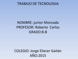 TRABAJO DE TECNOLOGIA
NOMBRE: junior Moncada
PROFESOR: Roberto Carlos
GRADO:8-B
COLEGIO: Jorge Eliecer Gaitán
AÑO:2015
 