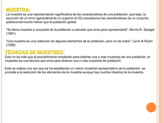 La muestra es una representación significativa de las características de una población, que bajo, la
asunción de un error (generalmente no superior al 5%) estudiamos las características de un conjunto
poblacional mucho menor que la población global.
"Se llama muestra a una parte de la población a estudiar que sirve para representarla". Murria R. Spiegel
(1991).
"Una muestra es una colección de algunos elementos de la población, pero no de todos". Levin & Rubin
(1996).
Esto no es más que el procedimiento empleado para obtener una o más muestras de una población; el
muestreo es una técnica que sirve para obtener una o más muestras de población.
Este se realiza una vez que se ha establecido un marco muestral representativo de la población, se
procede a la selección de los elementos de la muestra aunque hay muchos diseños de la muestra.
 