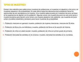 Existen dos métodos para seleccionar muestras de poblaciones; el muestreo no aleatorio o de juicio y el
muestreo aleatorio o de probabilidad. En este último todos los elementos de la población tienen la
oportunidad de ser escogidos en la muestra. Una muestra seleccionada por muestreo de juicio se basa
en la experiencia de alguien con la población. Algunas veces una muestra de juicio se usa como guía o
muestra tentativa para decidir como tomar una muestra aleatoria más adelante. Las muestras de juicio
evitan el análisis estadístico necesario para hacer muestras de probabilidad.
1.- Población mexicana en general; muestra, población de mujeres mexicanas, menores de 35 años.
2.- Población de libros de una biblioteca; muestra, población de libros en la sección de historia.
3.- Población de niños en edad escolar; muestra, población de niños en primer grado de primaria.
4.- Población Densidad de estrellas en el universo; muestra, densidad de estrellas en la vía láctea.
 