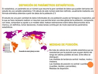 En estadística, un parámetro es un número que resume la gran cantidad de datos que pueden derivarse del
estudio de una variable estadística.1 El cálculo de este número está bien definido, usualmente mediante una
fórmula aritmética obtenida a partir de datos de la población.2 3
El estudio de una gran cantidad de datos individuales de una población puede ser farragoso e inoperativo, por
lo que se hace necesario realizar un resumen que permita tener una idea global de la población, compararla
con otras, comprobar su ajuste a un modelo ideal, realizar estimaciones sobre datos desconocidos de la
misma y, en definitiva, tomar decisiones. A estas tareas contribuyen de modo esencial los parámetros
estadísticos.
Se trata de valores de la variable estadística que se
caracterizan por la posición que ocupan dentro del
rango de valores posibles de esta. Entre ellos se
distinguen:
Las medidas de tendencia central: medias, moda y
mediana.
Las medidas de posición no central: cuantiles
(cuartiles, deciles y percentiles).
Medidas de dispersión.
 