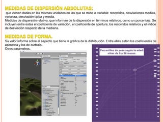 que vienen dadas en las mismas unidades en las que se mide la variable: recorridos, desviaciones medias,
varianza, desviación típica y media.
Medidas de dispersión relativa, que informan de la dispersión en términos relativos, como un porcentaje. Se
incluyen entre estas el coeficiente de variación, el coeficiente de apertura, los recorridos relativos y el índice
de desviación respecto de la mediana.
Su valor informa sobre el aspecto que tiene la gráfica de la distribución. Entre ellas están los coeficientes de
asimetría y los de curtosis.
Otros parámetros.
 