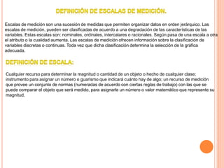 Escalas de medición son una sucesión de medidas que permiten organizar datos en orden jerárquico. Las
escalas de medición, pueden ser clasificadas de acuerdo a una degradación de las características de las
variables. Estas escalas son: nominales, ordinales, intercalares o racionales. Según pasa de una escala a otra
el atributo o la cualidad aumenta. Las escalas de medición ofrecen información sobre la clasificación de
variables discretas o continuas. Toda vez que dicha clasificación determina la selección de la gráfica
adecuada.
Cualquier recurso para determinar la magnitud o cantidad de un objeto o hecho de cualquier clase;
instrumento para asignar un número o guarismo que indicará cuánto hay de algo; un recurso de medición
que provee un conjunto de normas (numeradas de acuerdo con ciertas reglas de trabajo) con las que se
puede comparar el objeto que será medido, para asignarle un número o valor matemático que represente su
magnitud.
 