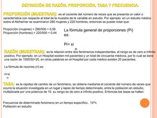 .
es el cociente del número de veces que se presenta un valor o
característica con respecto al total de la muestra de la variable en estudio. Por ejemplo: en un estudio médico
sobre el Alzheimer se examinaron 280 mujeres y 220 hombres, entonces se puede notar que:
Proporción (mujeres) = 280/500 = 0,56
Proporción (hombres) = 220/500 = 0,44
La fórmula general de proporciones (Pi)
es:
Pi= xi
n
es la relación entre dos fenómenos independientes, el rango es de cero a infinito
positivo. Por ejemplo: en un Hospital existen mil pacientes y un total de cincuenta médicos, por lo cual se tiene
una razón de 1000/50=20, en otras palabras en el Hospital por cada médico existen 20 pacientes.
La fórmula de razones (ri) es:
ri=xi
n
es la rapidez de cambio de un fenómeno, se obtiene mediante el cociente del número de veces que
ocurre la situación investigada en un lugar y lapso de tiempo determinado, entre la población en estudio,
multiplicada por una potencia de 10, su rango es de cero a infinito positivo. Entonces las tasas se hallan:
Frecuencia de determinado fenómeno en un tiempo específico . 10^n
Población en estudio
 