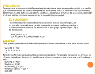 Para comparar adecuadamente la frecuencia de los eventos de salud es necesario construir una medida
que sea independiente del tamaño de la población en la que se realiza la medición. Este tipo de medida,
denominada medida de frecuencia relativa, se obtiene, relacionando el número de casos (numerador) con
el número total de individuos que componen la población (denominador).
o sumatoria (también conocido como operación de suma o notación sigma), es
un operador matemático que permite representar sumas de muchos sumandos, n
o incluso infinitos sumandos. Se expresa con la letra griega sigma ( Sigma , Σ), y
se define como:
sum_{i=m}^n x_i =
x_m + x_{m+1} + x_{m+2} +cdots + x_n
Si se quiere expresar la suma de los cinco primeros números naturales se puede hacer de esta forma:
sum^{5}_{i = 1} i =
1 + 2 + 3 + 4 + 5 =
15
También hay fórmulas para calcular los sumatorios más rápido. Por ejemplo, para sumar los primeros mil
números naturales no tiene mucho sentido sumar número por número, y se puede usar una fórmula como
esta:
sum^{n}_{i = 1} i =
frac{n ( n + 1 )}{2}
sum^{1000}_{i = 1} i =
frac{1000 ; (1000 +1)}{2} =
500;500
 
