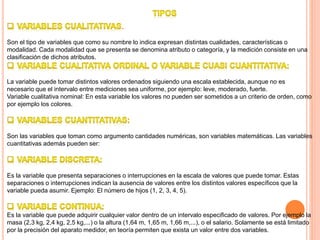 .
Son el tipo de variables que como su nombre lo indica expresan distintas cualidades, características o
modalidad. Cada modalidad que se presenta se denomina atributo o categoría, y la medición consiste en una
clasificación de dichos atributos.
La variable puede tomar distintos valores ordenados siguiendo una escala establecida, aunque no es
necesario que el intervalo entre mediciones sea uniforme, por ejemplo: leve, moderado, fuerte.
Variable cualitativa nominal: En esta variable los valores no pueden ser sometidos a un criterio de orden, como
por ejemplo los colores.
Son las variables que toman como argumento cantidades numéricas, son variables matemáticas. Las variables
cuantitativas además pueden ser:
Es la variable que presenta separaciones o interrupciones en la escala de valores que puede tomar. Estas
separaciones o interrupciones indican la ausencia de valores entre los distintos valores específicos que la
variable pueda asumir. Ejemplo: El número de hijos (1, 2, 3, 4, 5).
Es la variable que puede adquirir cualquier valor dentro de un intervalo especificado de valores. Por ejemplo la
masa (2,3 kg, 2,4 kg, 2,5 kg,...) o la altura (1,64 m, 1,65 m, 1,66 m,...), o el salario. Solamente se está limitado
por la precisión del aparato medidor, en teoría permiten que exista un valor entre dos variables.
 
