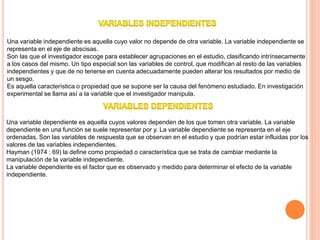 Una variable independiente es aquella cuyo valor no depende de otra variable. La variable independiente se
representa en el eje de abscisas.
Son las que el investigador escoge para establecer agrupaciones en el estudio, clasificando intrínsecamente
a los casos del mismo. Un tipo especial son las variables de control, que modifican al resto de las variables
independientes y que de no tenerse en cuenta adecuadamente pueden alterar los resultados por medio de
un sesgo.
Es aquella característica o propiedad que se supone ser la causa del fenómeno estudiado. En investigación
experimental se llama así a la variable que el investigador manipula.
Una variable dependiente es aquella cuyos valores dependen de los que tomen otra variable. La variable
dependiente en una función se suele representar por y. La variable dependiente se representa en el eje
ordenadas. Son las variables de respuesta que se observan en el estudio y que podrían estar influidas por los
valores de las variables independientes.
Hayman (1974 : 69) la define como propiedad o característica que se trata de cambiar mediante la
manipulación de la variable independiente.
La variable dependiente es el factor que es observado y medido para determinar el efecto de la variable
independiente.
 