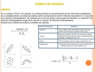 .
En un enfoque "clínico", por ejemplo, si se desea estudiar el comportamiento de las infecciones hospitalarias
de un establecimiento, la unidad de análisis podría corresponder al evento "infección hospitalaria" o a "paciente
con infección intrahospitalaria". Es evidente que la cifra en ambos casos puede ser diferente: un "paciente" con
infección intrahospitalaria puede tener más de un "evento" de infección intrahospitalaria.
Esquema de unidades de análisis y variables con ejemplo.
 