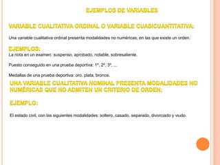 Una variable cualitativa ordinal presenta modalidades no numéricas, en las que existe un orden.
La nota en un examen: suspenso, aprobado, notable, sobresaliente.
Puesto conseguido en una prueba deportiva: 1º, 2º, 3º, ...
Medallas de una prueba deportiva: oro, plata, bronce.
El estado civil, con las siguientes modalidades: soltero, casado, separado, divorciado y viudo.
 