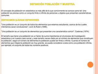 .
El concepto de población en estadística va más allá de lo que comúnmente se conoce como tal. Una
población se precisa como un conjunto finito o infinito de personas u objetos que presentan características
comunes.
"Una población es un conjunto de todos los elementos que estamos estudiando, acerca de los cuales
intentamos sacar conclusiones". Levin & Rubin (1996).
"Una población es un conjunto de elementos que presentan una característica común". Cadenas (1974).
El tamaño que tiene una población es un factor de suma importancia en el proceso de investigación
estadística y en nuestro caso social, y este tamaño vienen dado por el número de elementos que constituyen
la población, según el número de elementos la población puede ser finita o infinita. Cuando el número de
elementos que integra la población es muy grande, se puede considerar a esta como una población infinita,
por ejemplo; el conjunto de todos los números positivos.
 