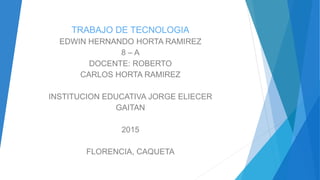 TRABAJO DE TECNOLOGIA
EDWIN HERNANDO HORTA RAMIREZ
8 – A
DOCENTE: ROBERTO
CARLOS HORTA RAMIREZ
INSTITUCION EDUCATIVA JORGE ELIECER
GAITAN
2015
FLORENCIA, CAQUETA
 