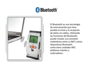 El Bluetooth es una tecnología
de comunicación que hace
posible el envío y la recepción
de datos sin cables. Utilizando
las funciones del Bluetooth,
puede instalar una conexión
inalámbrica entre su NXT y otros
dispositivos Bluetooth,
como otras unidades NXT,
teléfonos móviles y
ordenadores.
 