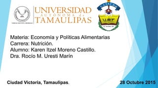 Materia: Economía y Políticas Alimentarias
Carrera: Nutrición.
Alumno: Karen Itzel Moreno Castillo.
Dra. Rocío M. Uresti Marín
28 Octubre 2015Ciudad Victoria, Tamaulipas.
 
