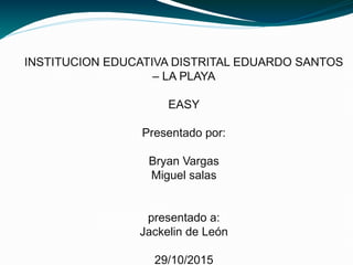 INSTITUCION EDUCATIVA DISTRITAL EDUARDO SANTOS
– LA PLAYA
EASY
Presentado por:
Bryan Vargas
Miguel salas
presentado a:
Jackelin de León
29/10/2015
 