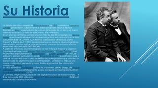Su Historia
La historia del cine comenzó el 28 de diciembre de 1895, cuando los hermanos
Lumière proyectaron públicamente la salida de obreros de una fábrica
francesa en Lyon, la demolición de un muro, la llegada de un tren y un barco
saliendo del puerto. El éxito de este invento fue inmediato.
En un año, los hermanos Lumière crearon más de 500. Sin embargo, fue George
Méliès quien inventó el espectáculo cinematográfico, en contraste con el tono
documental de los Lumière. Con historias y decorados fantásticos, como
"Fausto" y "Barba Azul" (1901), desarrolló las nuevas técnicas cinematográficas,,
aplicando la técnica teatral ante la cámara y creando los primeros efectos
especiales y la ciencia-ficción filmada.
A partir de entonces, la cinematografía no hizo más que mejorar y surgieron
grandes directores como Murnau, Erich von Stroheim y Charles Chaplin. Aquí
recordemos especialmente a Buster Keaton y a Charles Chaplin. En 1927, se
estrenó la primera película con sonido El cantante de jazz, a partir de la cual el
cine tal y como se conocía dejó de existir y de un lenguaje en que primaba la
expresividad de segmentos que se contrastaban y juntaban se impuso una
mayor continuidad del relato y mayor fluidez argumental. Ese mismo año
apareció el doblaje.
En 1935 se filmó en Technicolor La feria de la vanidad (Becky Sharp), de Rouben
Mamoulian; aunque artísticamente el color consiguió su máxima plenitud con
Lo que el viento se llevó (1939).
La primera proyección pública de cine digital en Europa se realizó en París,[2] el
2 de febrero de 2000, utilizando MEMS (DLP (Procesado digital de luz) CINEMA)
desarrollado por Texas Instruments.
 