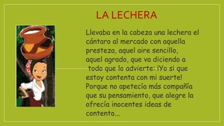 Llevaba en la cabeza una lechera el
cántaro al mercado con aquella
presteza, aquel aire sencillo,
aquel agrado, que va diciendo a
todo que lo advierte: ¡Yo si que
estoy contenta con mi suerte!
Porque no apetecía más compañía
que su pensamiento, que alegre la
ofrecía inocentes ideas de
contento...
LA LECHERA
 